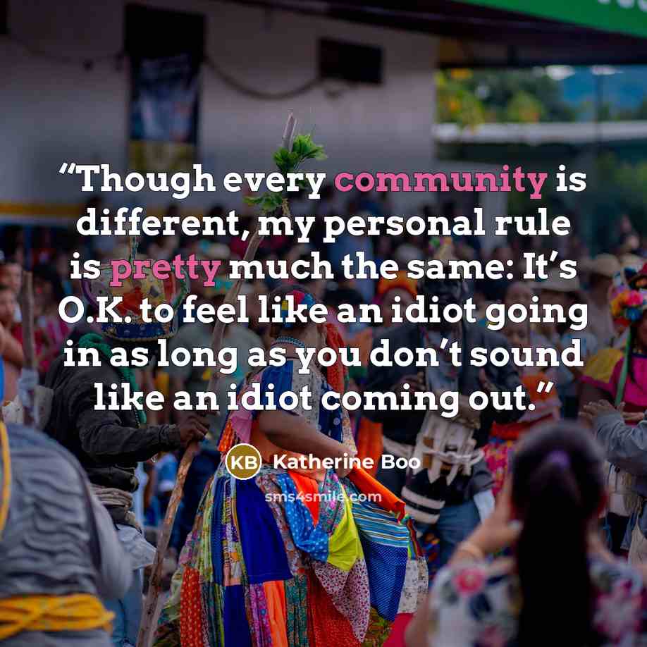 “Though every community is different, my personal rule is pretty much the same: It’s O.K. to feel like an idiot going in as long as you don’t sound like an idiot coming out.” quote by Katherine Boo