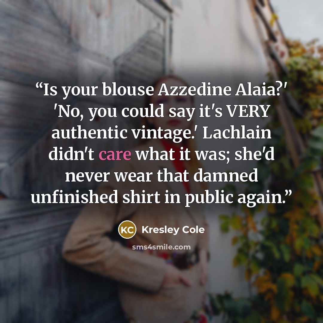 “Is your blouse Azzedine Alaia?' 'No, you could say it's VERY authentic vintage.' Lachlain didn't care what it was; she'd never wear that damned unfinished shirt in public again.” quote by Kresley Cole