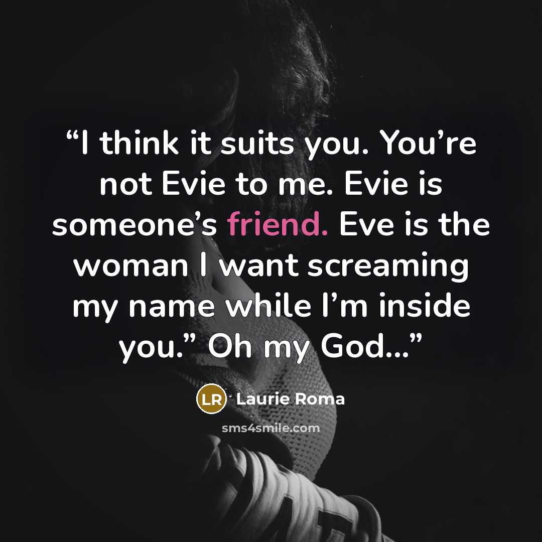 “I think it suits you. You’re not Evie to me. Evie is someone’s friend. Eve is the woman I want screaming my name while I’m inside you.” Oh my God...” quote by Laurie Roma