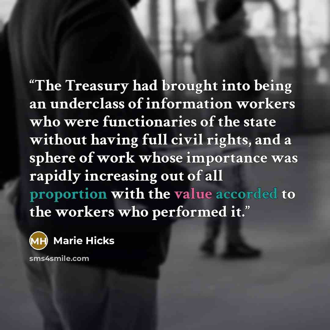 “The Treasury had brought into being an underclass of information workers who were functionaries of the state without having full civil rights, and a sphere of work whose importance was rapidly increasing out of all proportion with the value accorded to the workers who performed it.” quote by Marie Hicks