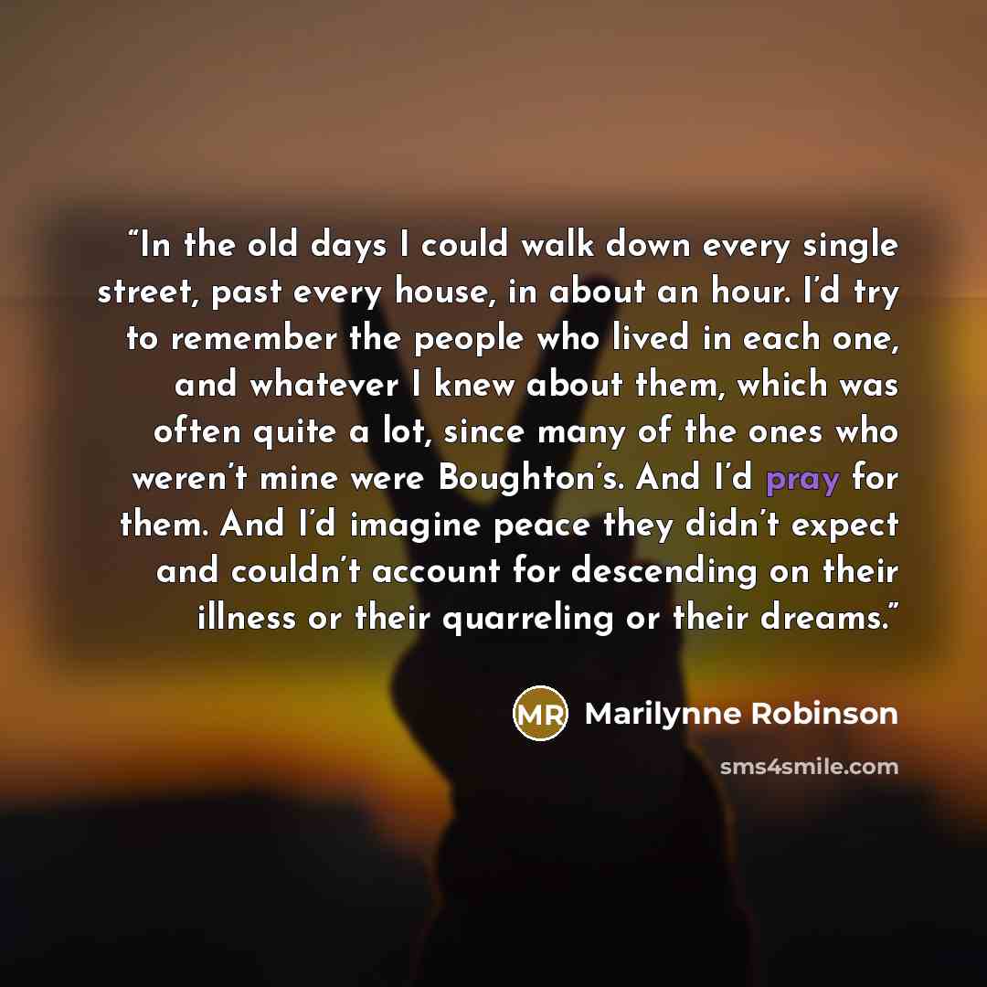 “In the old days I could walk down every single street, past every house, in about an hour. I’d try to remember the people who lived in each one, and whatever I knew about them, which was often quite a lot, since many of the ones who weren’t mine were Boughton’s. And I’d pray for them. And I’d…” quote by Marilynne Robinson