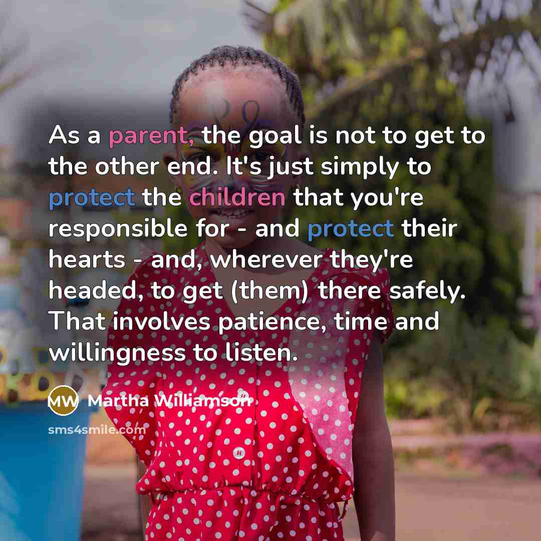 “As a parent, the goal is not to get to the other end. It's just simply to protect the children that you're responsible for - and protect their hearts - and, wherever they're headed, to get (them) there safely. That involves patience, time and willingness to listen.” quote by Martha Williamson