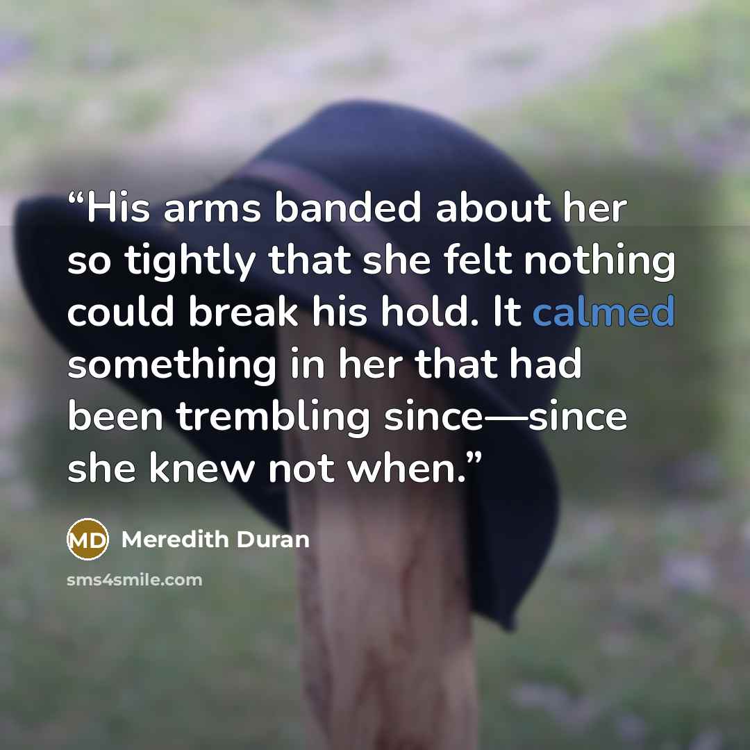 “His arms banded about her so tightly that she felt nothing could break his hold. It calmed something in her that had been trembling since—since she knew not when.” quote by meredith duran