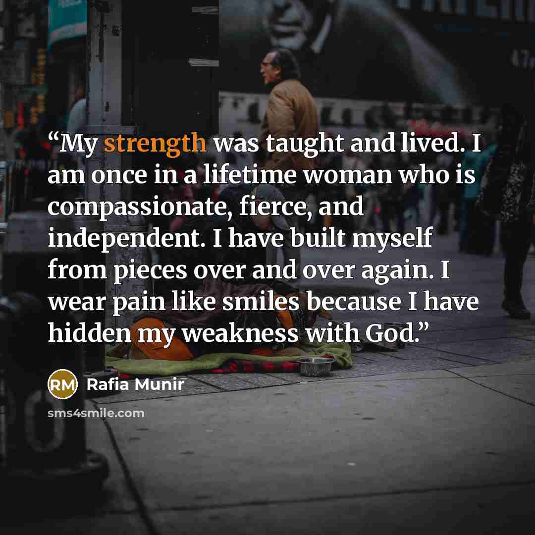 “My strength was taught and lived. I am once in a lifetime woman who is compassionate, fierce, and independent. I have built myself from pieces over and over again. I wear pain like smiles because I have hidden my weakness with God.” quote by Rafia Munir