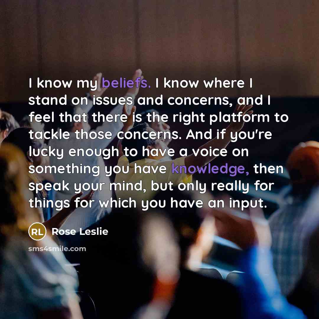 “I know my beliefs. I know where I stand on issues and concerns, and I feel that there is the right platform to tackle those concerns. And if you're lucky enough to have a voice on something you have knowledge, then speak your mind, but only really for things for which you have an input.” quote by Rose Leslie