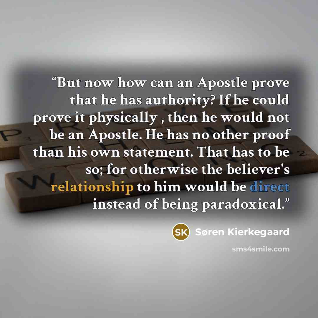 “But now how can an Apostle prove that he has authority? If he could prove it physically , then he would not be an Apostle. He has no other proof than his own statement. That has to be so; for otherwise the believer's relationship to him would be direct instead of being paradoxical.” quote by Søren Kierkegaard