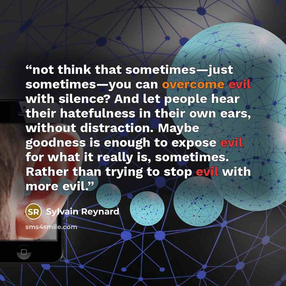 “not think that sometimes—just sometimes—you can overcome evil with silence? And let people hear their hatefulness in their own ears, without distraction. Maybe goodness is enough to expose evil for what it really is, sometimes. Rather than trying to stop evil with more evil.” quote by Sylvain Reynard