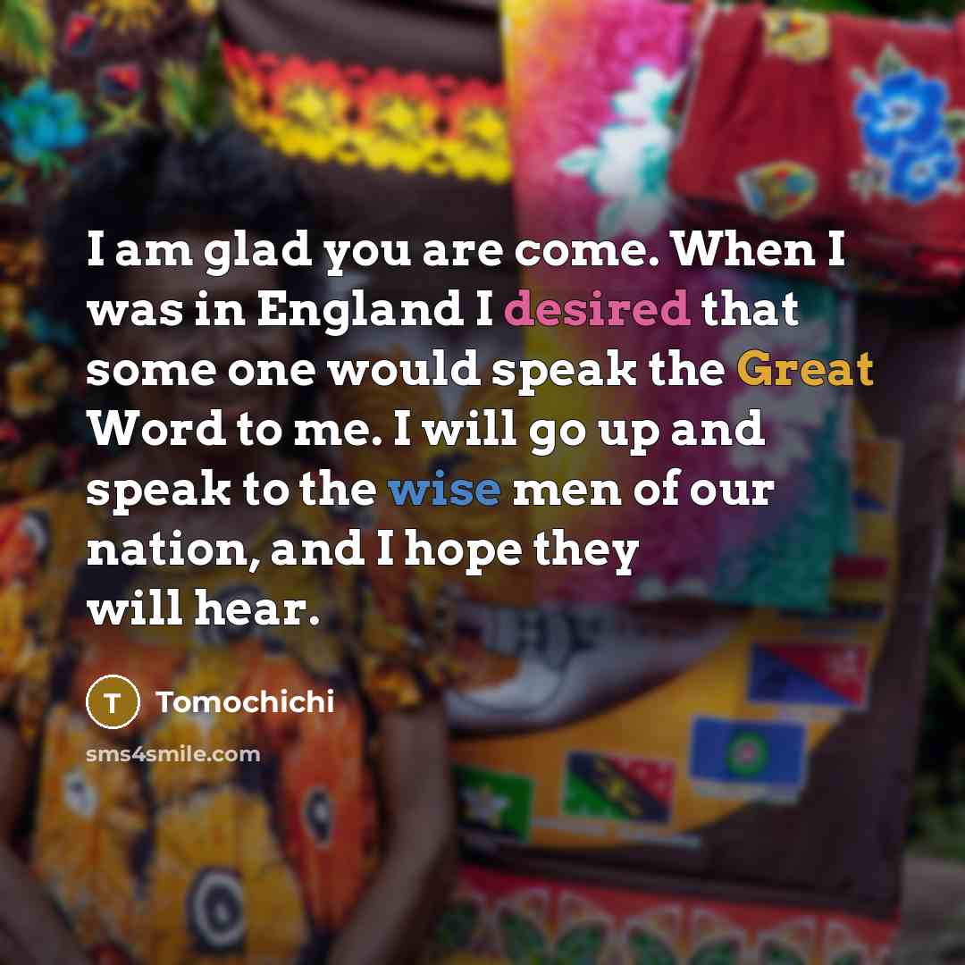 “I am glad you are come. When I was in England I desired that some one would speak the Great Word to me. I will go up and speak to the wise men of our nation, and I hope they will hear.” quote by Tomochichi