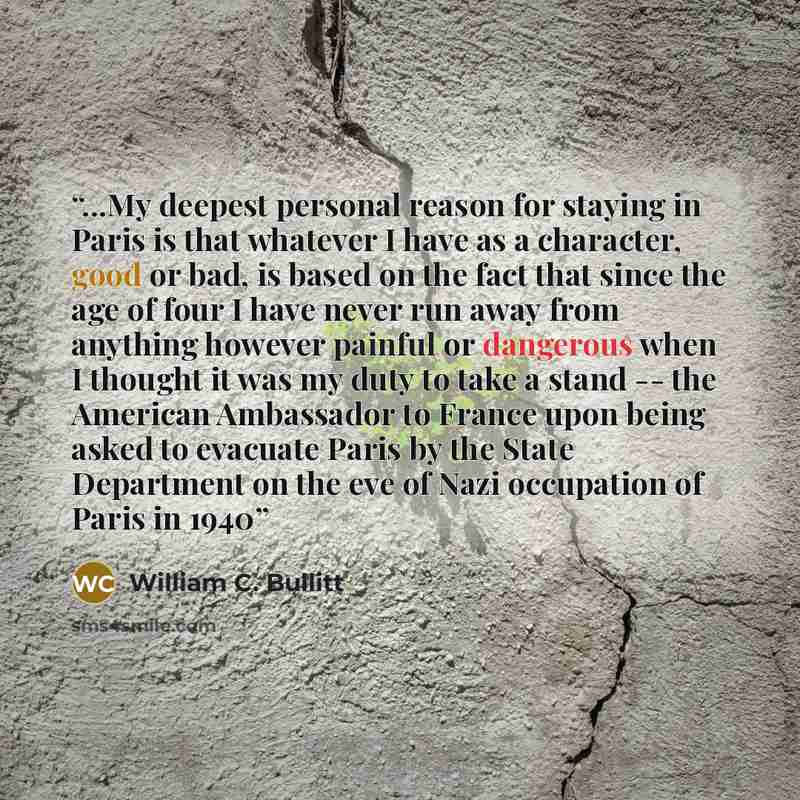 “...My deepest personal reason for staying in Paris is that whatever I have as a character, good or bad, is based on the fact that since the age of four I have never run away from anything however painful or dangerous when I thought it was my duty to take a stand -- the American Ambassador to…” quote by William C. Bullitt