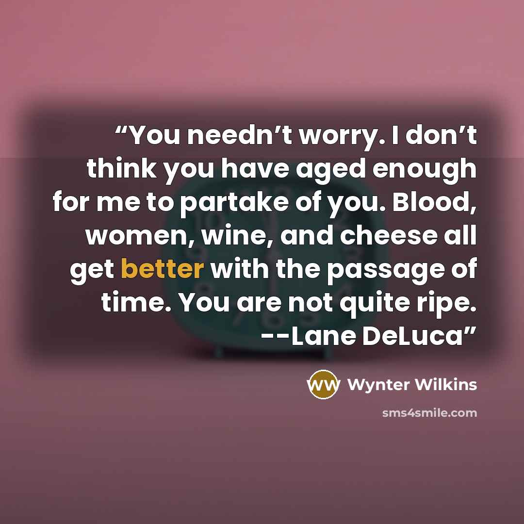 “You needn’t worry. I don’t think you have aged enough for me to partake of you. Blood, women, wine, and cheese all get better with the passage of time. You are not quite ripe. --Lane DeLuca” quote by Wynter Wilkins