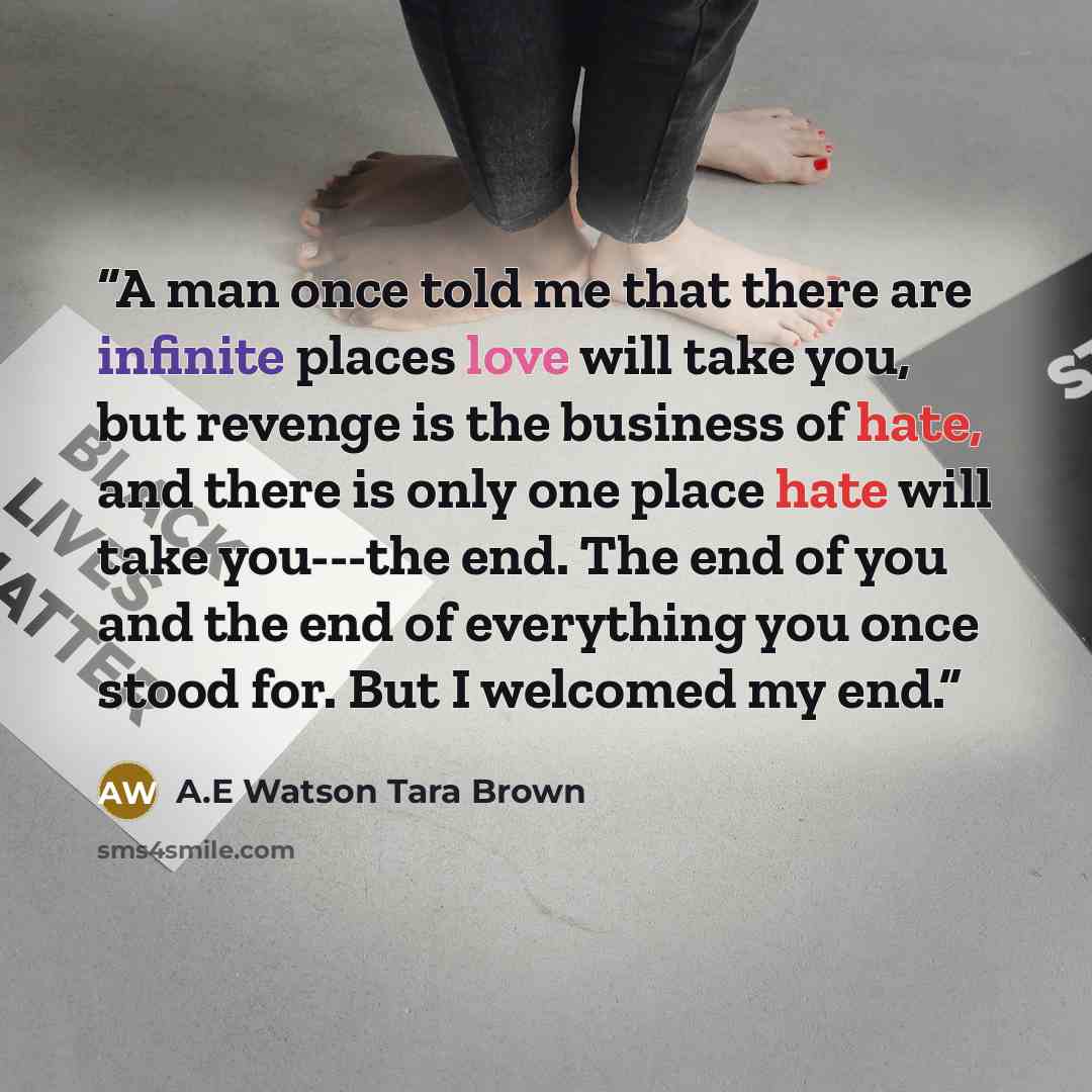 “A man once told me that there are infinite places love will take you, but revenge is the business of hate, and there is only one place hate will take you---the end. The end of you and the end of everything you once stood for. But I welcomed my end.” quote by A.E Watson Tara Brown