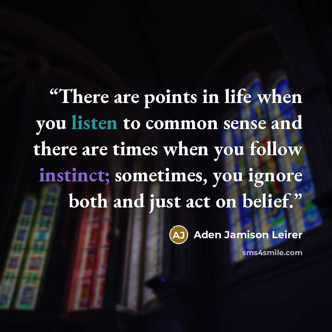 “There are points in life when you listen to common sense and there are times when you follow instinct; sometimes, you ignore both and just act on belief.” quote by Aden Jamison Leirer