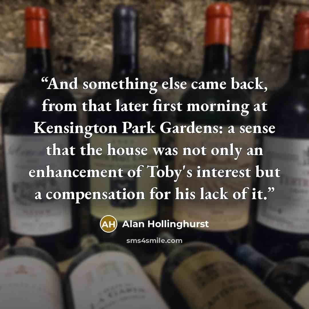 “And something else came back, from that later first morning at Kensington Park Gardens: a sense that the house was not only an enhancement of Toby's interest but a compensation for his lack of it.” quote by Alan Hollinghurst