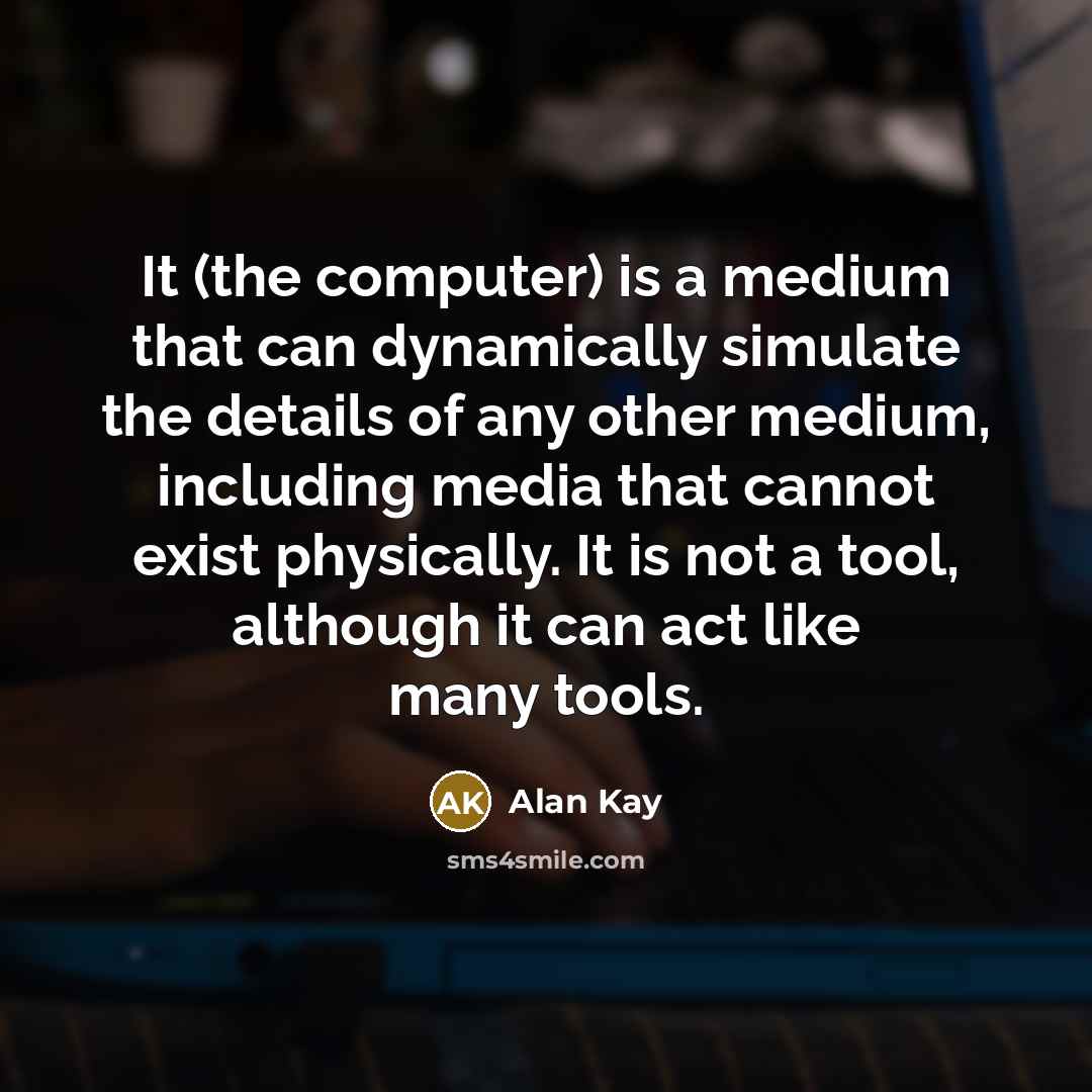 “It (the computer) is a medium that can dynamically simulate the details of any other medium, including media that cannot exist physically. It is not a tool, although it can act like many tools.” quote by Alan Kay