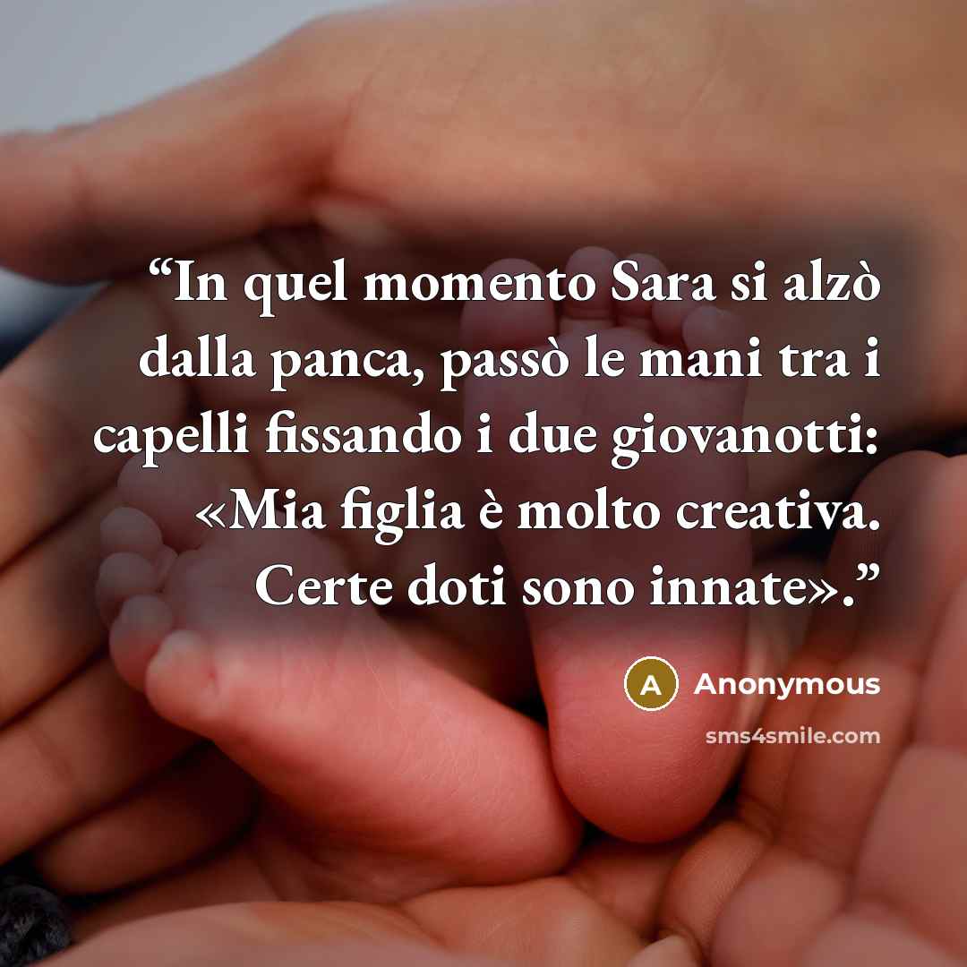 “In quel momento Sara si alzò dalla panca, passò le mani tra i capelli fissando i due giovanotti: «Mia figlia è molto creativa. Certe doti sono innate».” quote by Anonymous