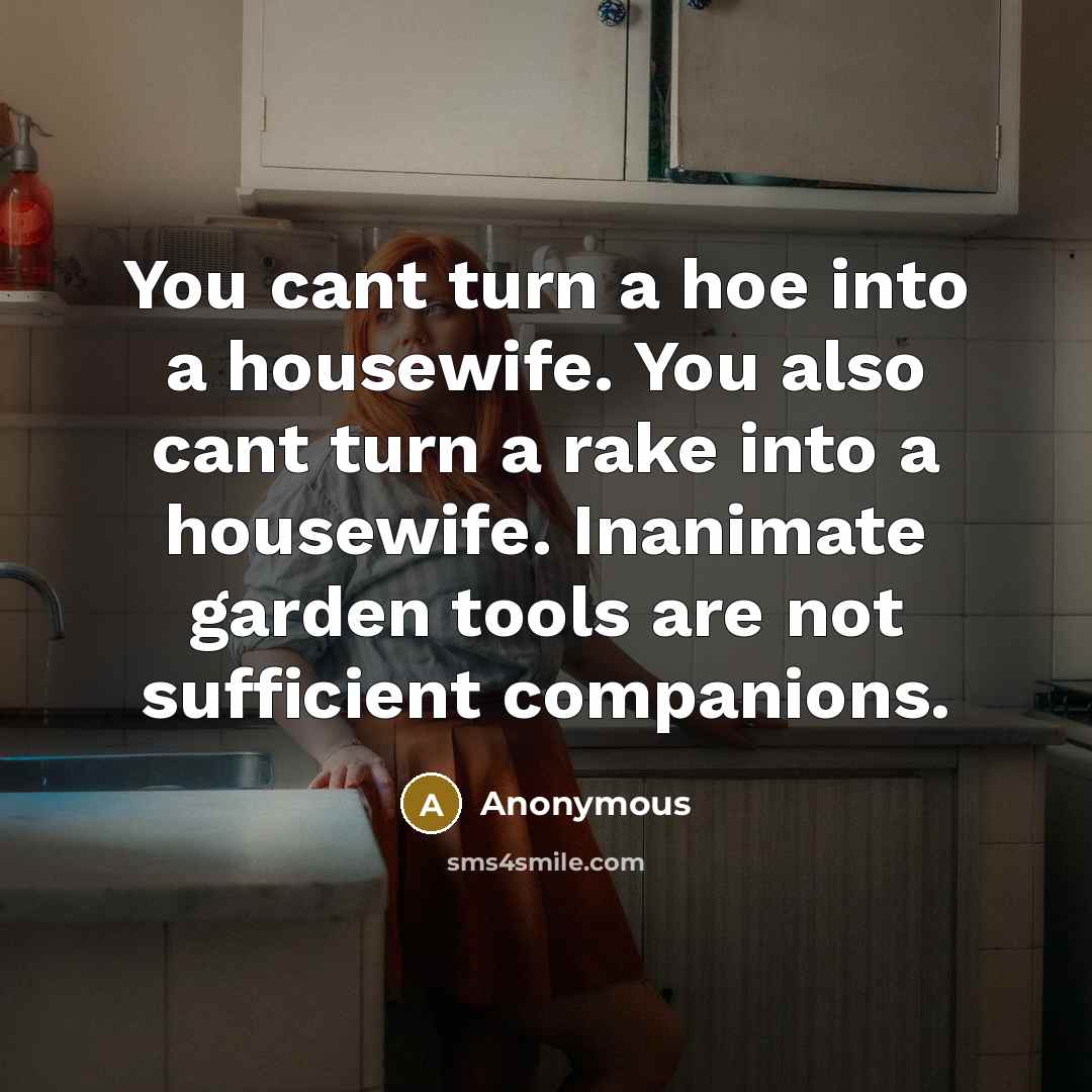 “You cant turn a hoe into a housewife. You also cant turn a rake into a housewife. Inanimate garden tools are not sufficient companions.” quote by Anonymous