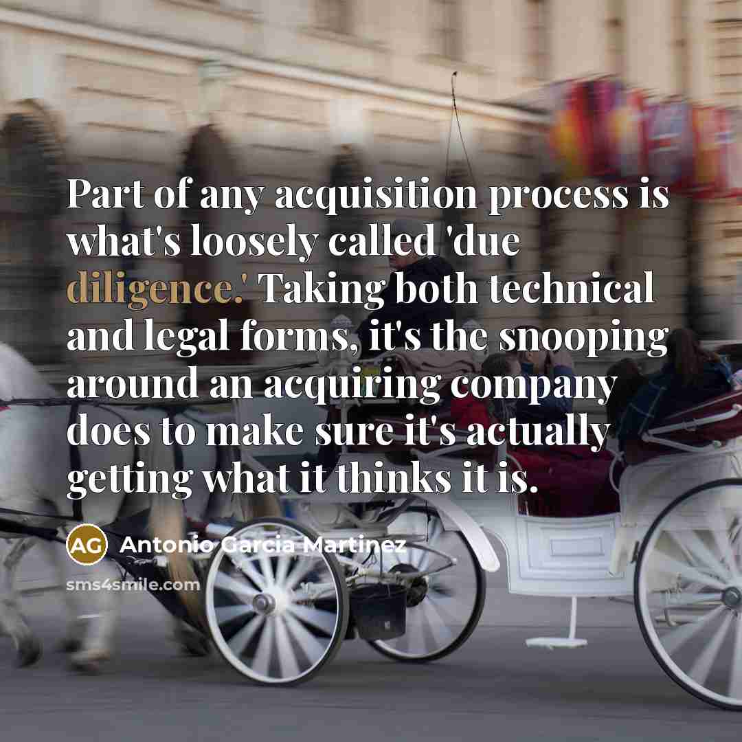 “Part of any acquisition process is what's loosely called 'due diligence.' Taking both technical and legal forms, it's the snooping around an acquiring company does to make sure it's actually getting what it thinks it is.” quote by Antonio Garcia Martinez