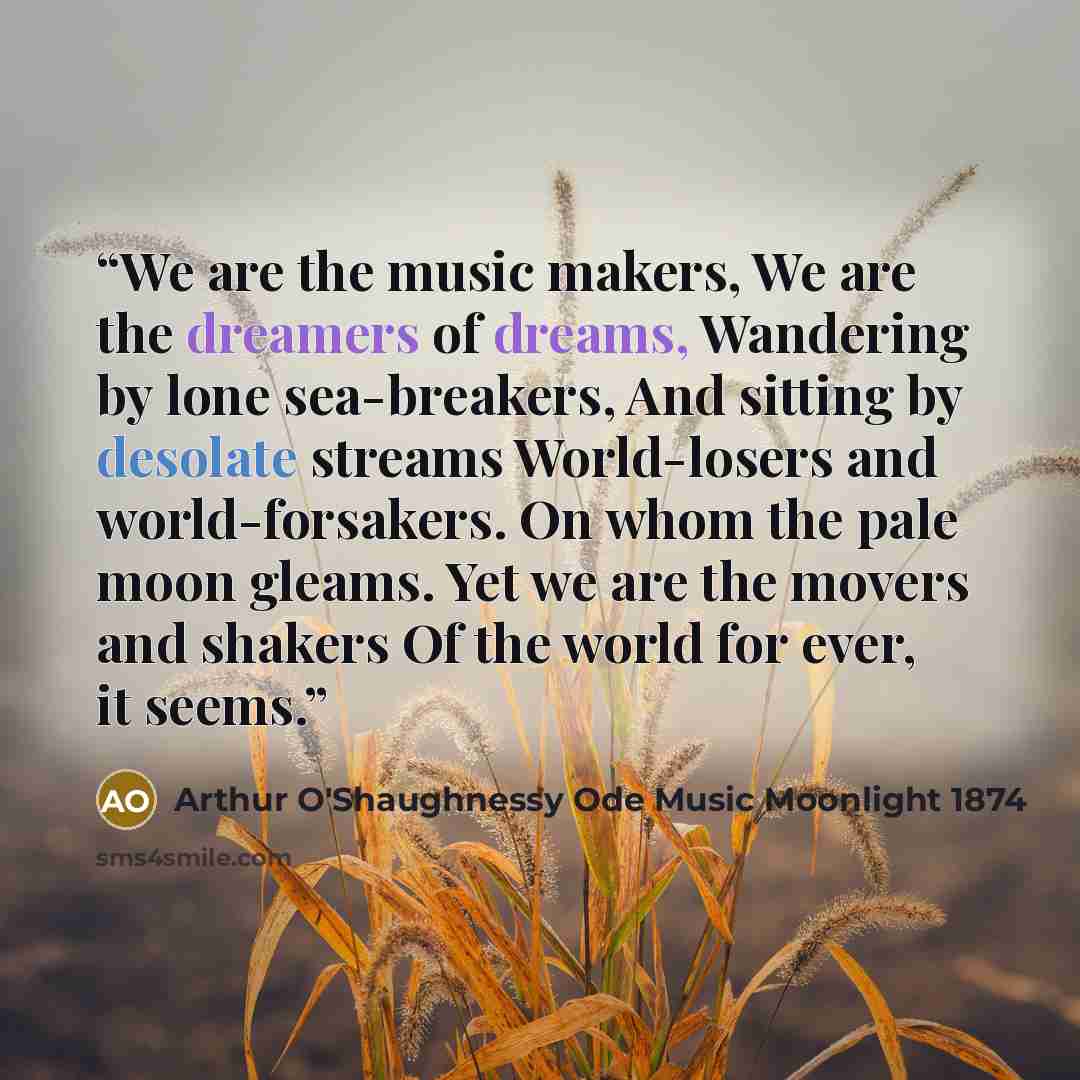 “We are the music makers, We are the dreamers of dreams, Wandering by lone sea-breakers, And sitting by desolate streams World-losers and world-forsakers. On whom the pale moon gleams. Yet we are the movers and shakers Of the world for ever, it seems.” quote by Arthur O'Shaughnessy Ode Music Moonlight 1874