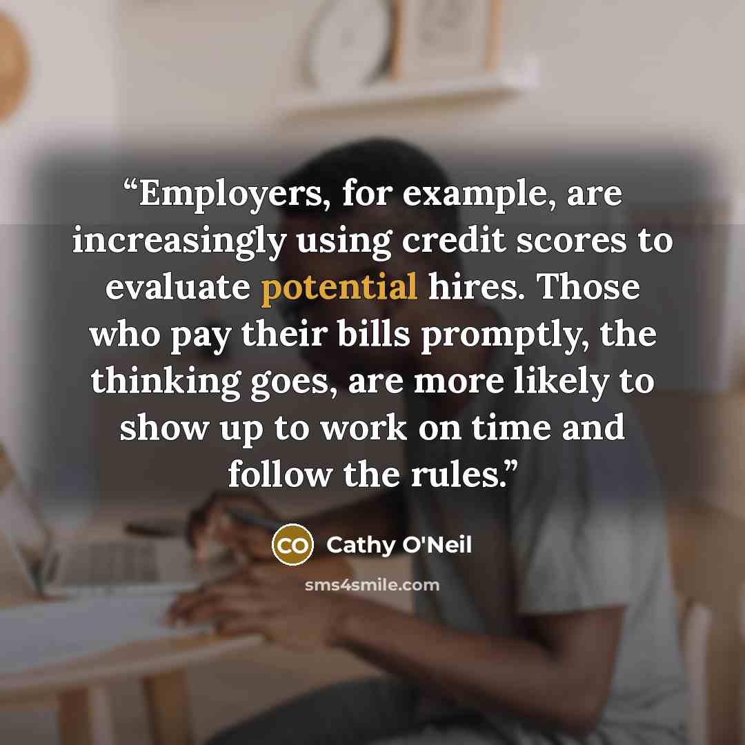 “Employers, for example, are increasingly using credit scores to evaluate potential hires. Those who pay their bills promptly, the thinking goes, are more likely to show up to work on time and follow the rules.” quote by Cathy O'Neil