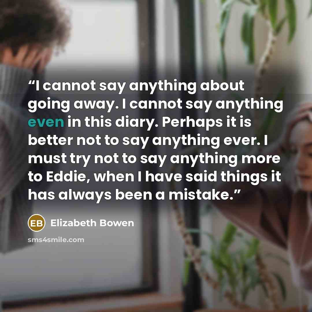 “I cannot say anything about going away. I cannot say anything even in this diary. Perhaps it is better not to say anything ever. I must try not to say anything more to Eddie, when I have said things it has always been a mistake.” quote by Elizabeth Bowen