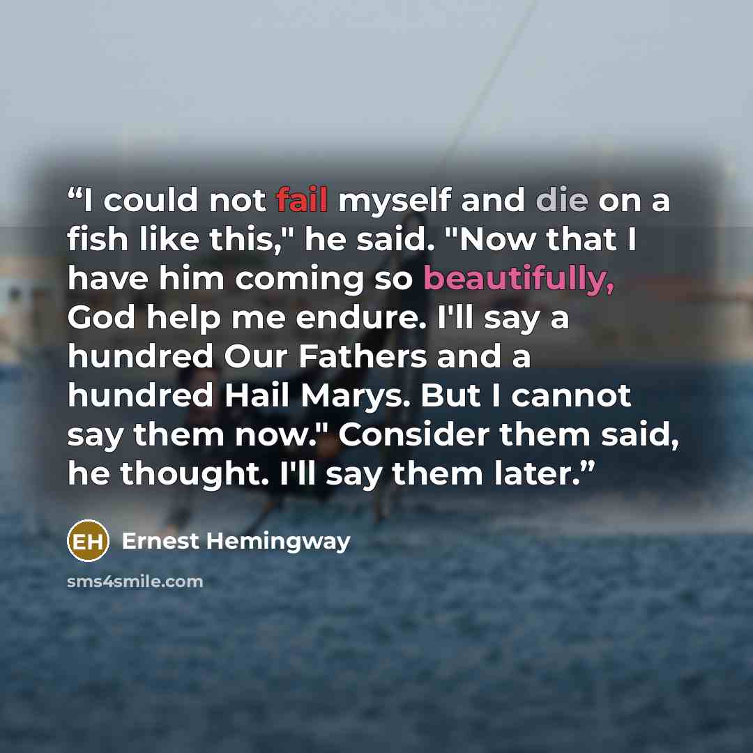 “I could not fail myself and die on a fish like this," he said. "Now that I have him coming so beautifully, God help me endure. I'll say a hundred Our Fathers and a hundred Hail Marys. But I cannot say them now." Consider them said, he thought. I'll say them later.” quote by Ernest Hemingway