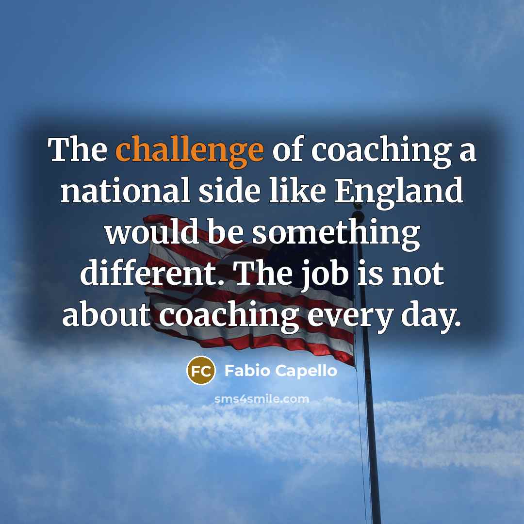 “The challenge of coaching a national side like England would be something different. The job is not about coaching every day.” quote by Fabio Capello