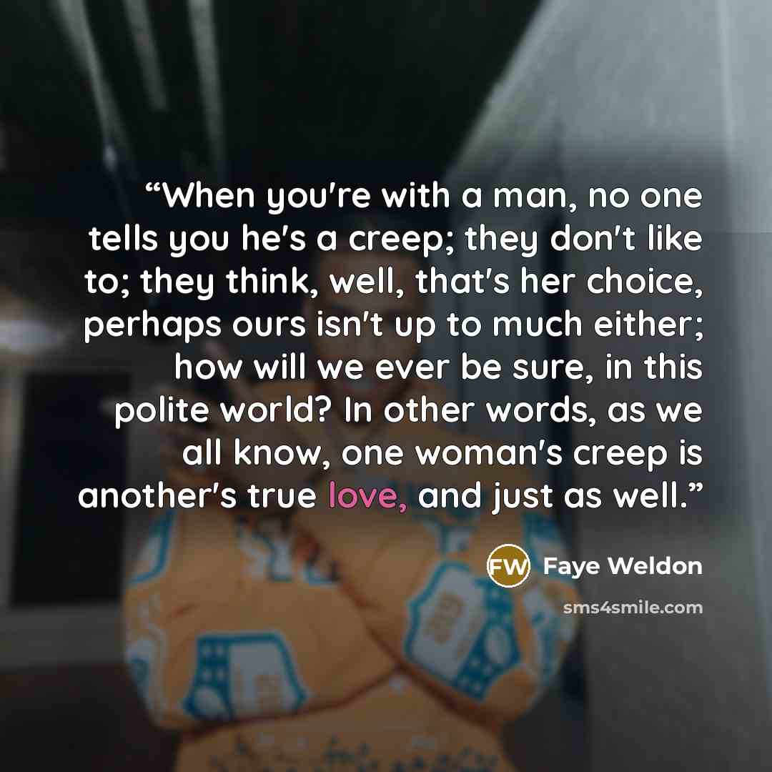“When you're with a man, no one tells you he's a creep; they don't like to; they think, well, that's her choice, perhaps ours isn't up to much either; how will we ever be sure, in this polite world? In other words, as we all know, one woman's creep is another's true love, and just as well.” quote by Faye Weldon