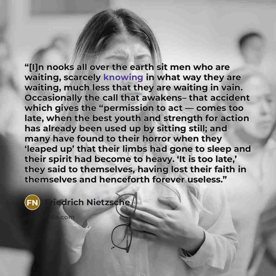 “[I]n nooks all over the earth sit men who are waiting, scarcely knowing in what way they are waiting, much less that they are waiting in vain. Occasionally the call that awakens– that accident which gives the “permission to act — comes too late, when the best youth and strength for action has…” quote by Friedrich Nietzsche