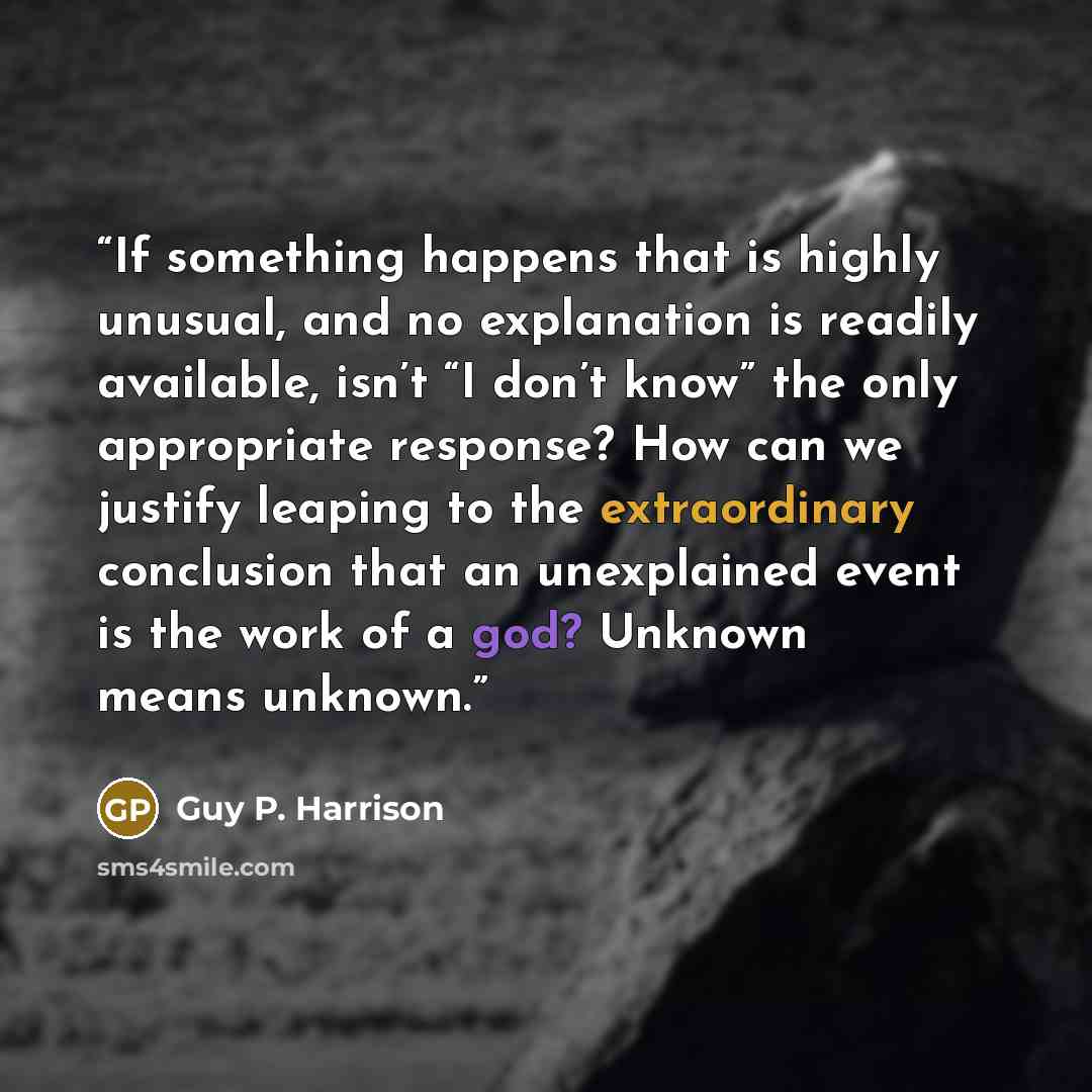 “If something happens that is highly unusual, and no explanation is readily available, isn’t “I don’t know” the only appropriate response? How can we justify leaping to the extraordinary conclusion that an unexplained event is the work of a god? Unknown means unknown.” quote by Guy P. Harrison