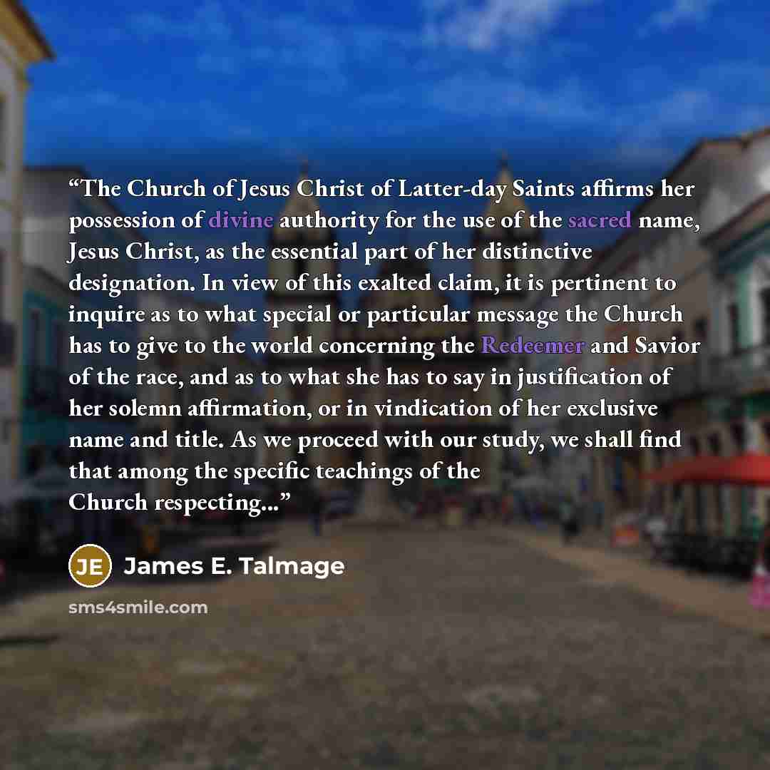 “The Church of Jesus Christ of Latter-day Saints affirms her possession of divine authority for the use of the sacred name, Jesus Christ, as the essential part of her distinctive designation. In view of this exalted claim, it is pertinent to inquire as to what special or particular message the…” quote by James E. Talmage