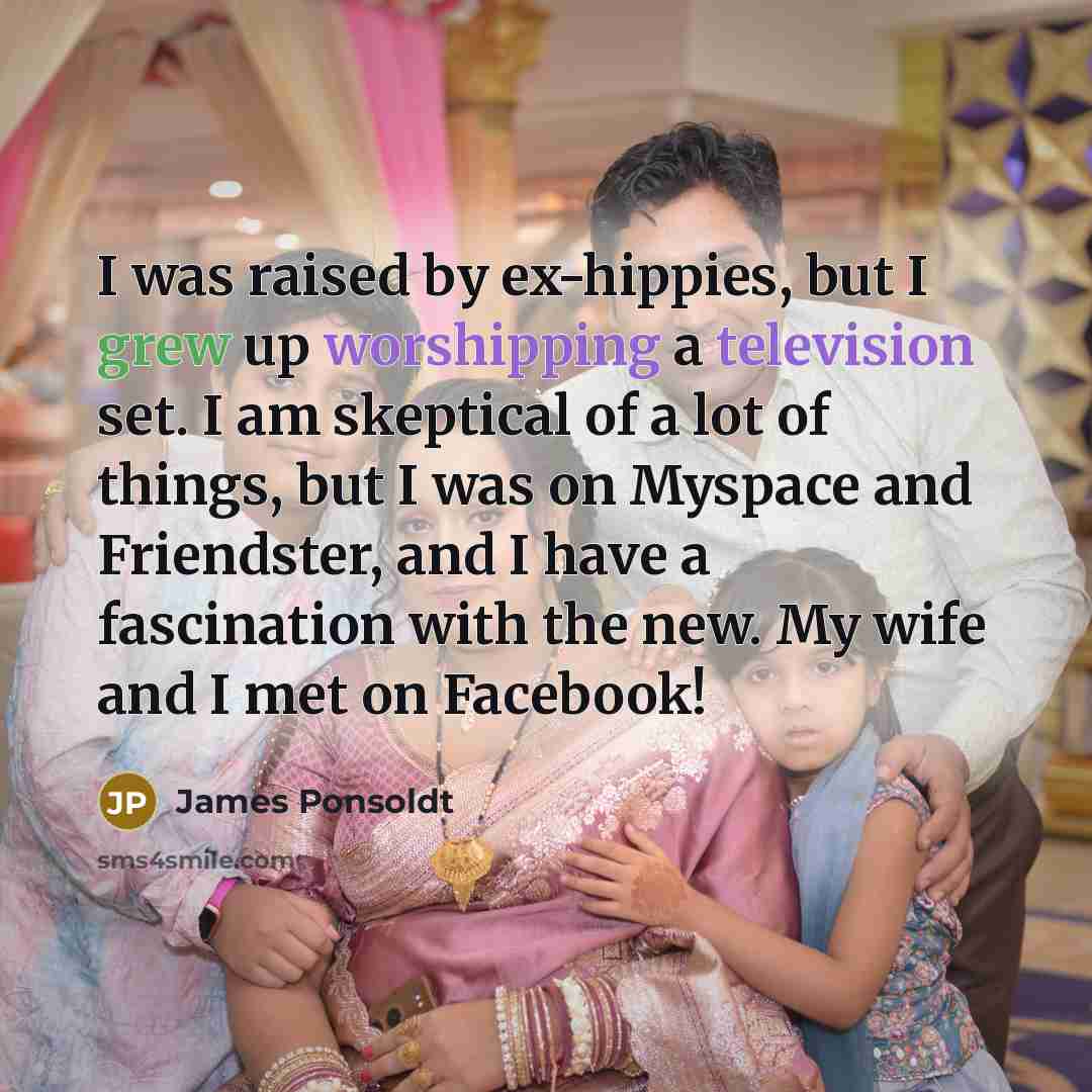 “I was raised by ex-hippies, but I grew up worshipping a television set. I am skeptical of a lot of things, but I was on Myspace and Friendster, and I have a fascination with the new. My wife and I met on Facebook!” quote by James Ponsoldt