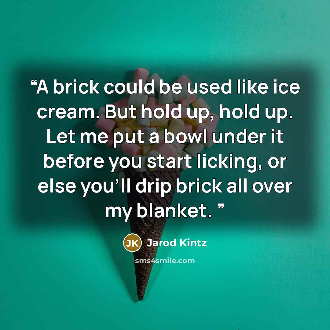 “A brick could be used like ice cream. But hold up, hold up. Let me put a bowl under it before you start licking, or else you’ll drip brick all over my blanket.” quote by Jarod Kintz