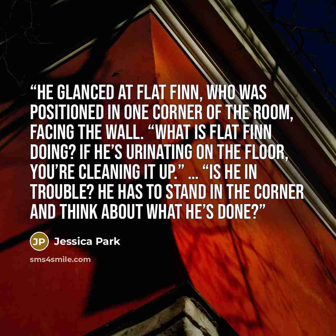 “He glanced at Flat Finn, who was positioned in one corner of the room, facing the wall. “What is Flat Finn doing? If he’s urinating on the floor, you’re cleaning it up.” … “Is he in trouble? He has to stand in the corner and think about what he’s done?” quote by Jessica Park