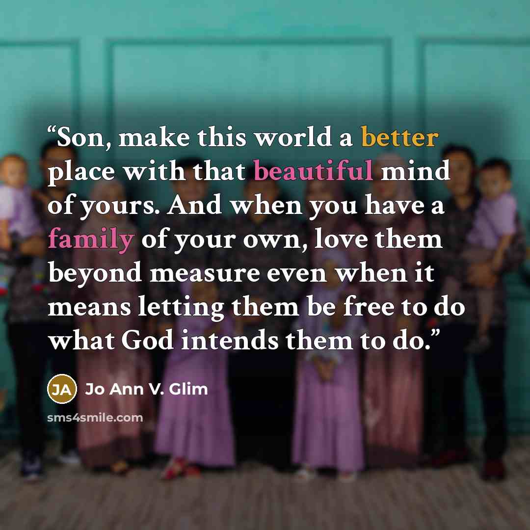 “Son, make this world a better place with that beautiful mind of yours. And when you have a family of your own, love them beyond measure even when it means letting them be free to do what God intends them to do.” quote by Jo Ann V. Glim
