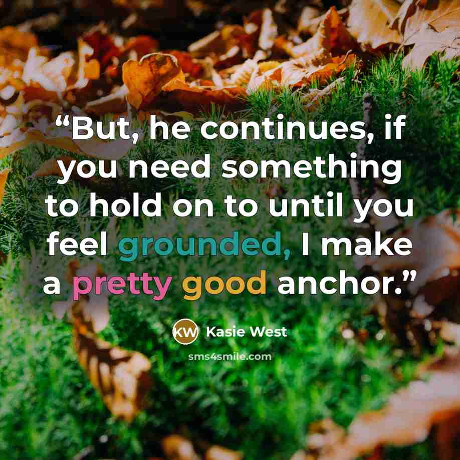 “But, he continues, if you need something to hold on to until you feel grounded, I make a pretty good anchor.” quote by Kasie West