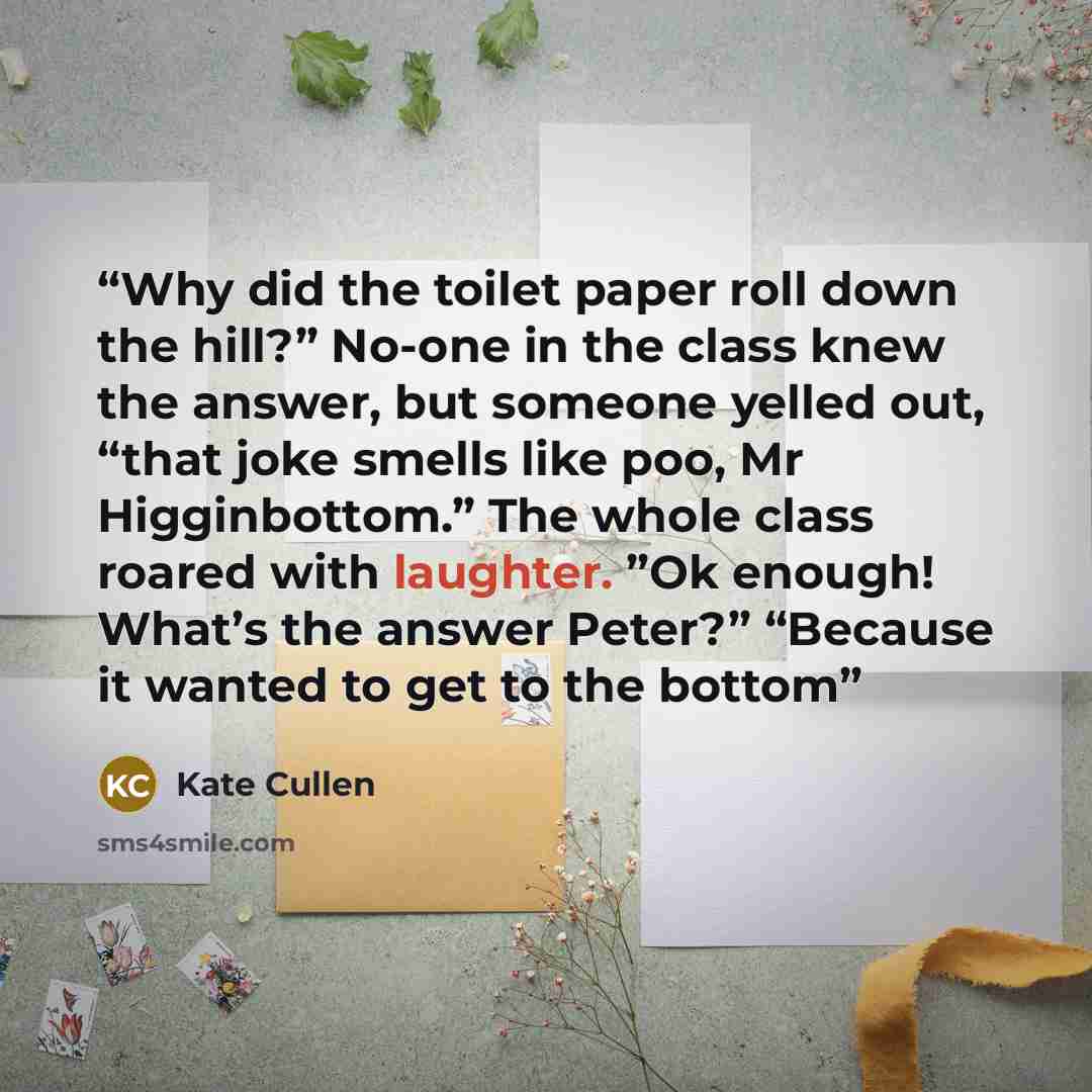 “Why did the toilet paper roll down the hill?” No-one in the class knew the answer, but someone yelled out, “that joke smells like poo, Mr Higginbottom.” The whole class roared with laughter. ”Ok enough! What’s the answer Peter?” “Because it wanted to get to the bottom” quote by Kate Cullen