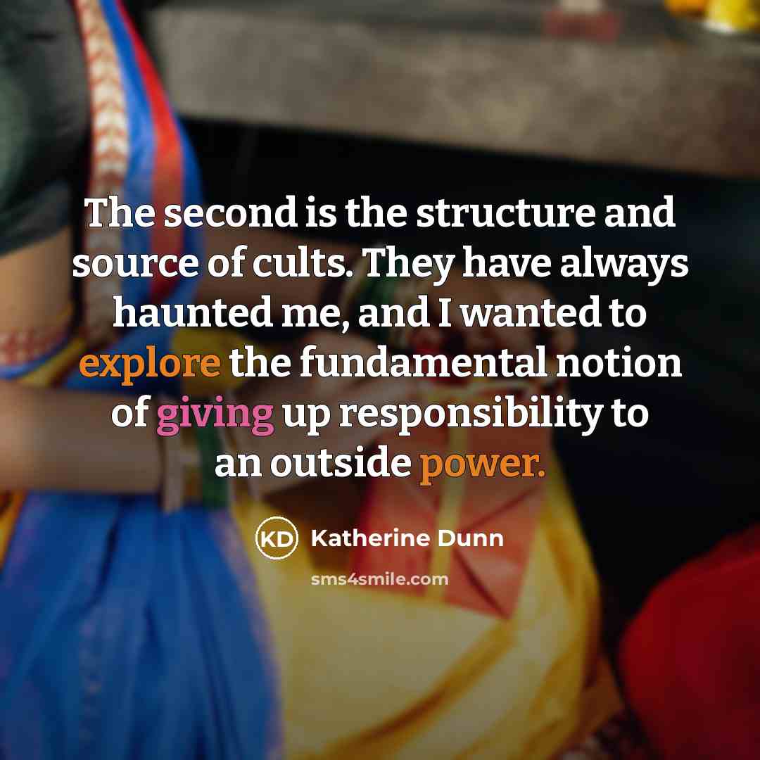 “The second is the structure and source of cults. They have always haunted me, and I wanted to explore the fundamental notion of giving up responsibility to an outside power.” quote by Katherine Dunn