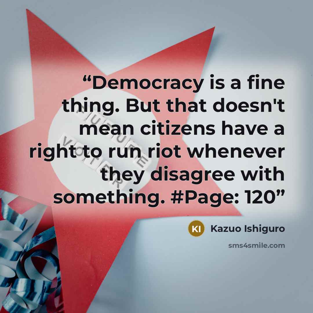 “Democracy is a fine thing. But that doesn't mean citizens have a right to run riot whenever they disagree with something. #Page: 120” quote by Kazuo Ishiguro