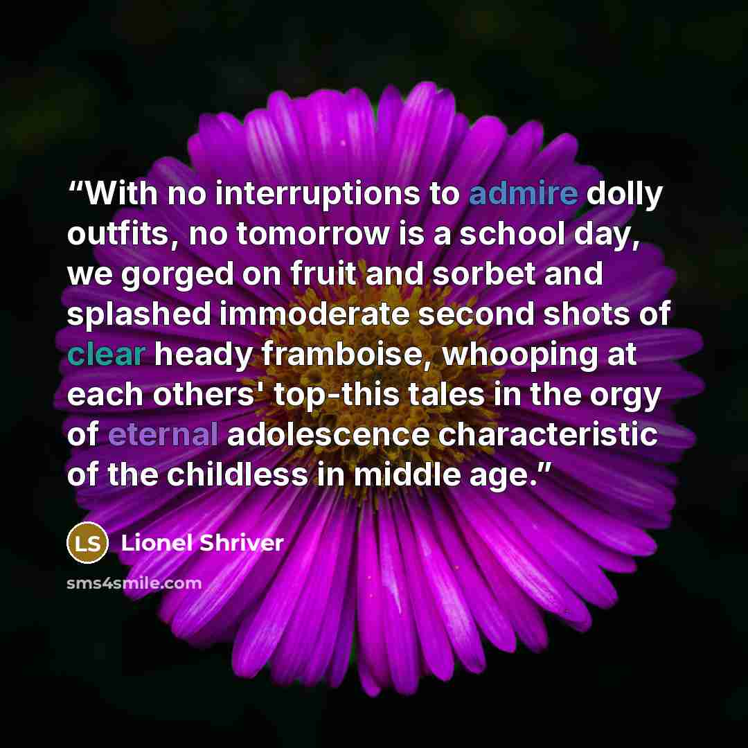 “With no interruptions to admire dolly outfits, no tomorrow is a school day, we gorged on fruit and sorbet and splashed immoderate second shots of clear heady framboise, whooping at each others' top-this tales in the orgy of eternal adolescence characteristic of the childless in middle age.” quote by Lionel Shriver