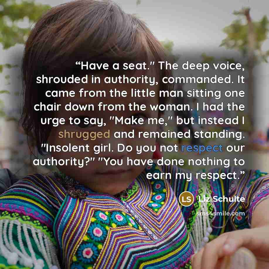 “Have a seat." The deep voice, shrouded in authority, commanded. It came from the little man sitting one chair down from the woman. I had the urge to say, "Make me," but instead I shrugged and remained standing. "Insolent girl. Do you not respect our authority?" "You have done nothing to earn my…” quote by Liz Schulte