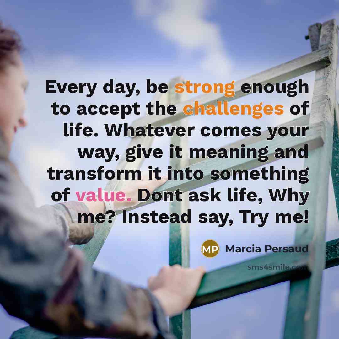 “Every day, be strong enough to accept the challenges of life. Whatever comes your way, give it meaning and transform it into something of value. Dont ask life, Why me? Instead say, Try me!” quote by Marcia Persaud