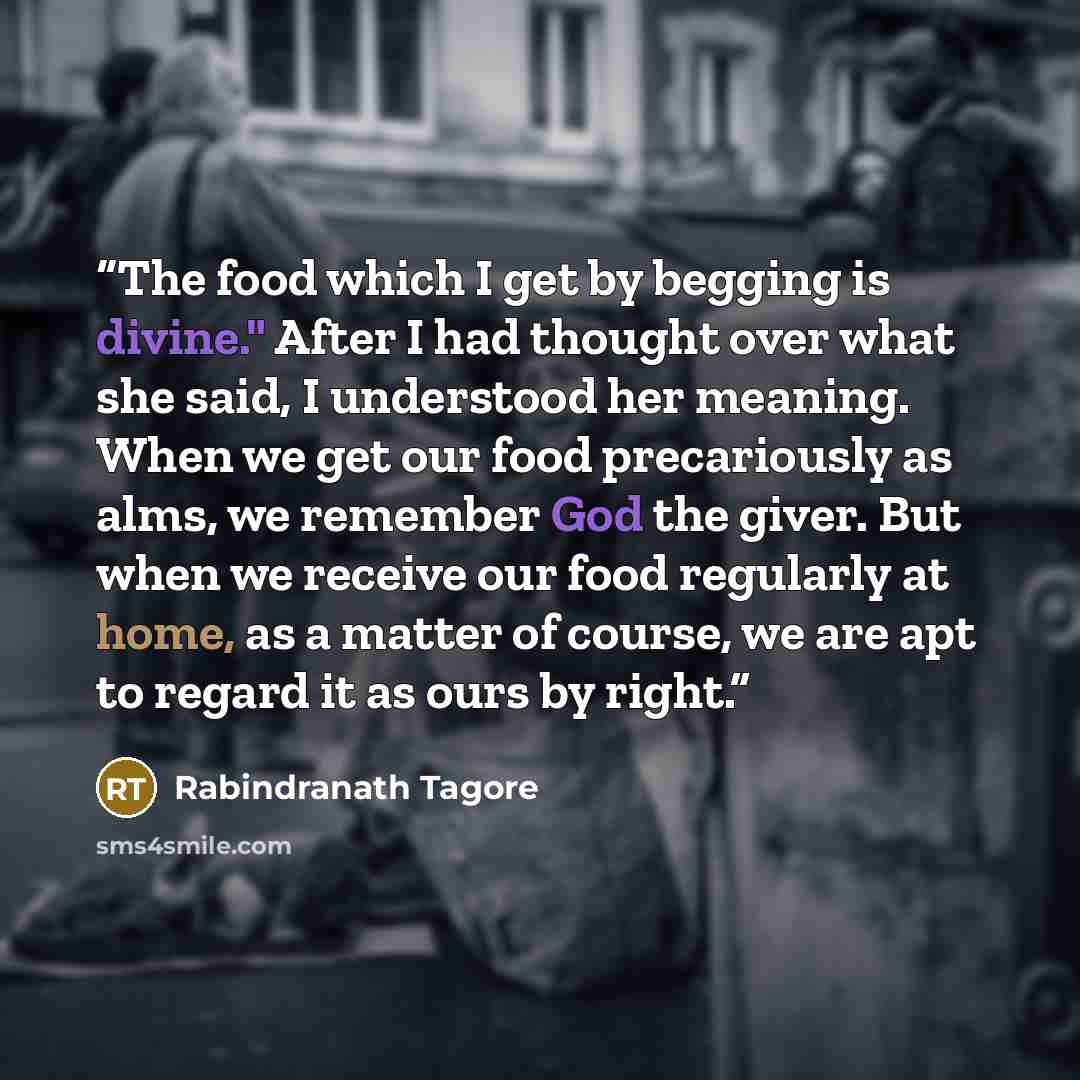 “The food which I get by begging is divine." After I had thought over what she said, I understood her meaning. When we get our food precariously as alms, we remember God the giver. But when we receive our food regularly at home, as a matter of course, we are apt to regard it as ours by right.” quote by Rabindranath Tagore