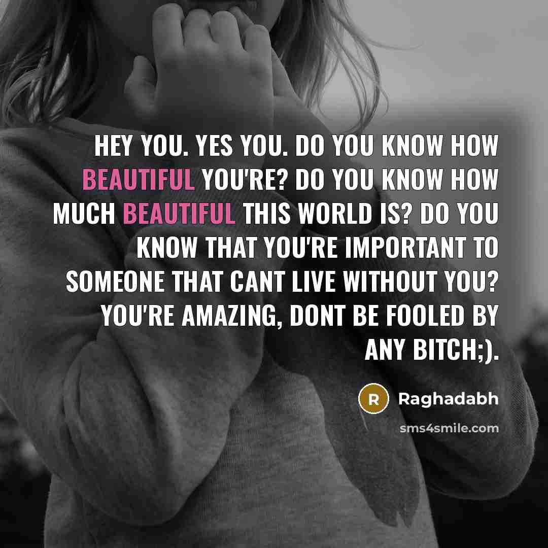 “Hey you. Yes you. Do you know how beautiful you're? Do you know how much beautiful this world is? Do you know that you're important to someone that cant live without you? You're amazing, Dont be fooled by any bitch;).” quote by Raghadabh