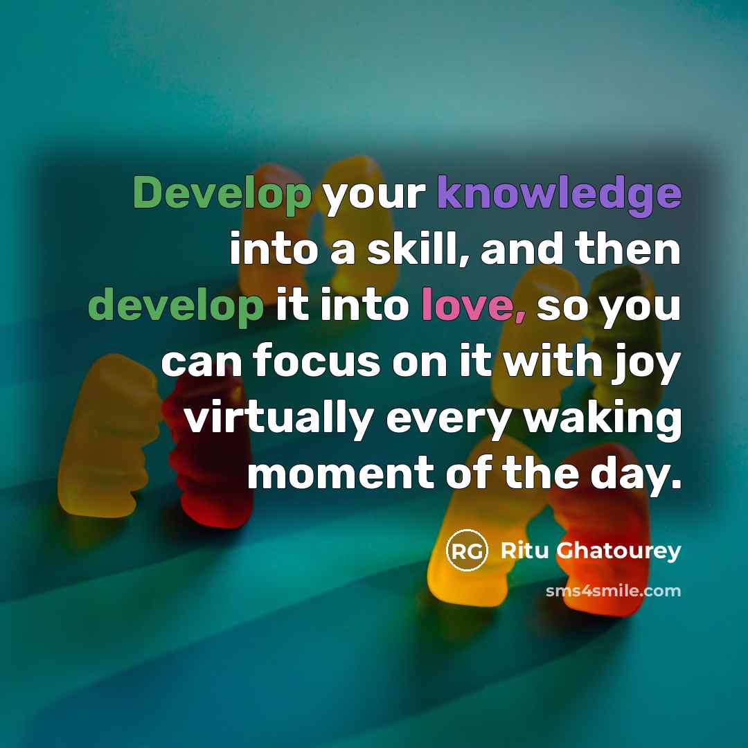 “Develop your knowledge into a skill, and then develop it into love, so you can focus on it with joy virtually every waking moment of the day.” quote by Ritu Ghatourey