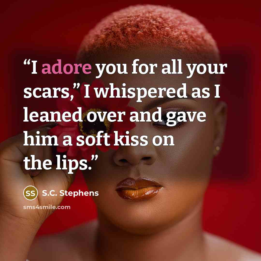 “I adore you for all your scars,” I whispered as I leaned over and gave him a soft kiss on the lips.” quote by S.C. Stephens