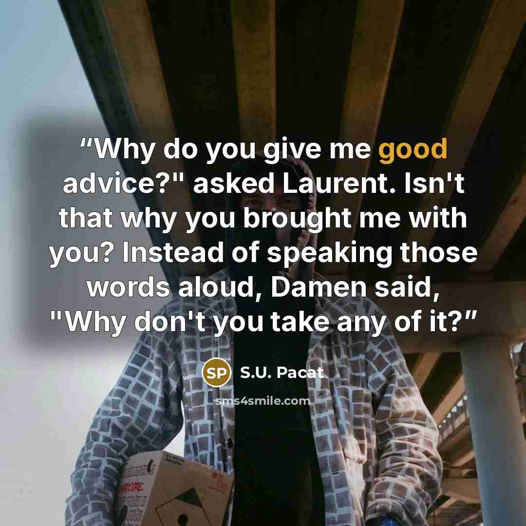 “Why do you give me good advice?" asked Laurent. Isn't that why you brought me with you? Instead of speaking those words aloud, Damen said, "Why don't you take any of it?” quote by S.U. Pacat