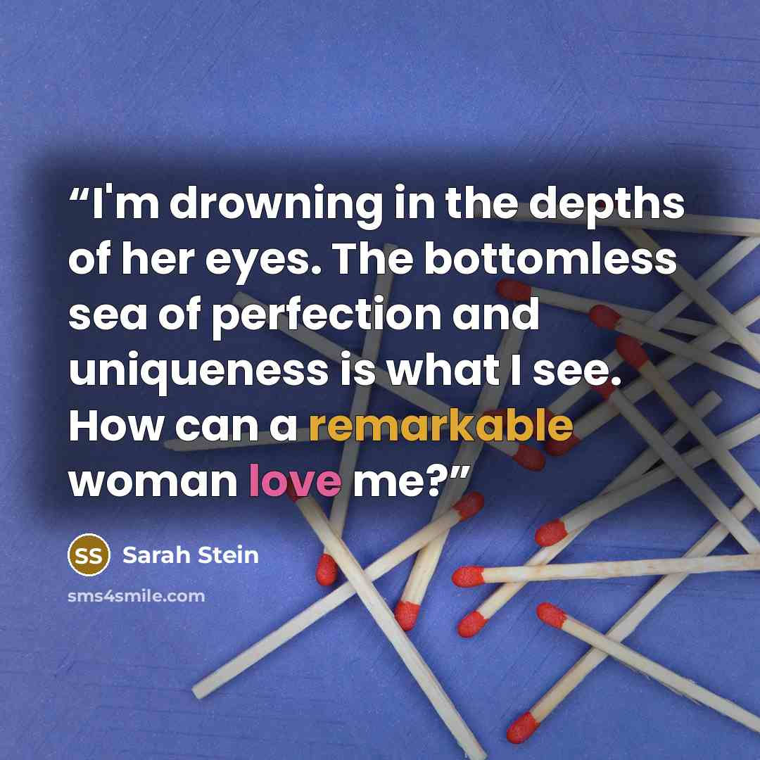 “I'm drowning in the depths of her eyes. The bottomless sea of perfection and uniqueness is what I see. How can a remarkable woman love me?” quote by Sarah Stein