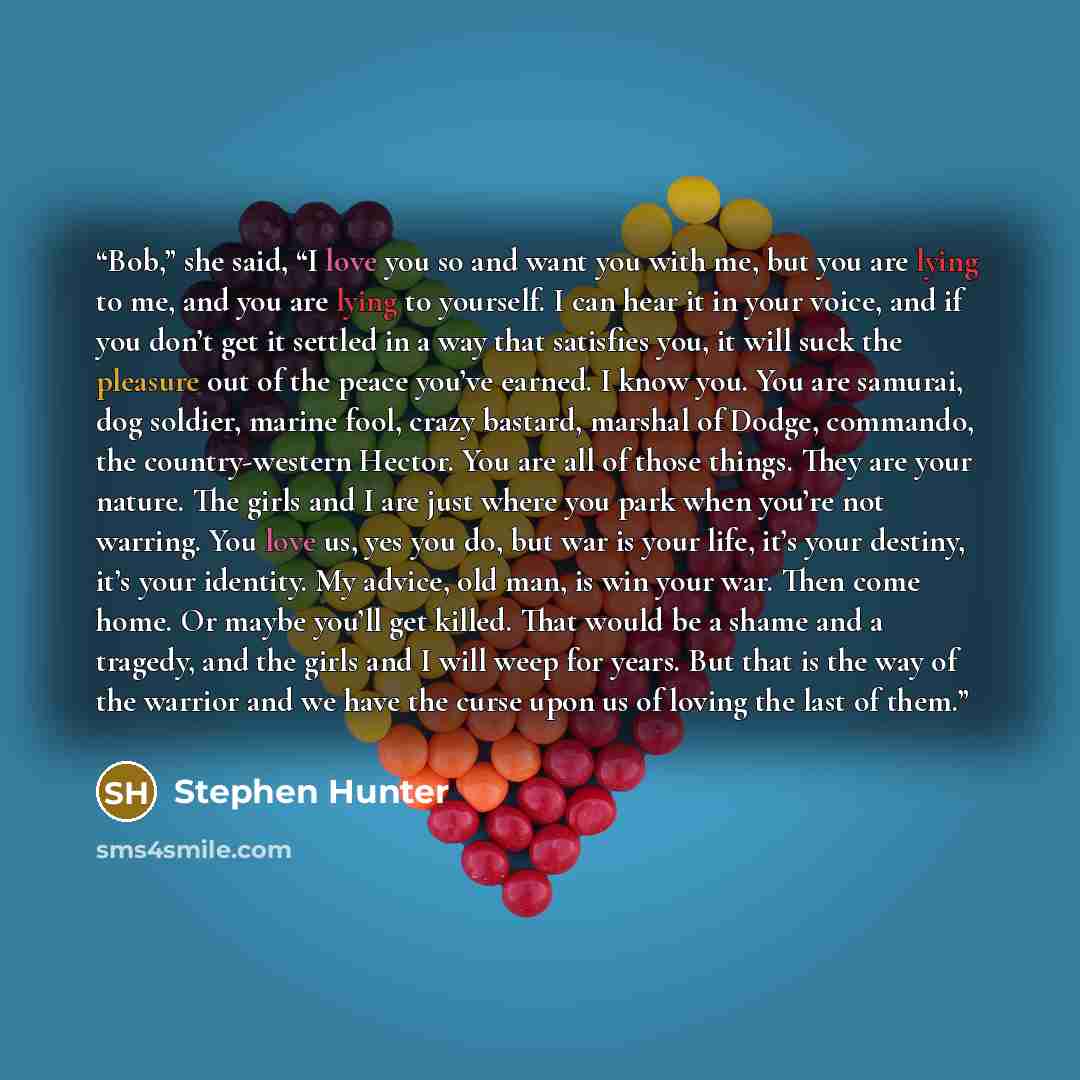 “Bob,” she said, “I love you so and want you with me, but you are lying to me, and you are lying to yourself. I can hear it in your voice, and if you don’t get it settled in a way that satisfies you, it will suck the pleasure out of the peace you’ve earned. I know you. You are samurai, dog soldier…” quote by Stephen Hunter