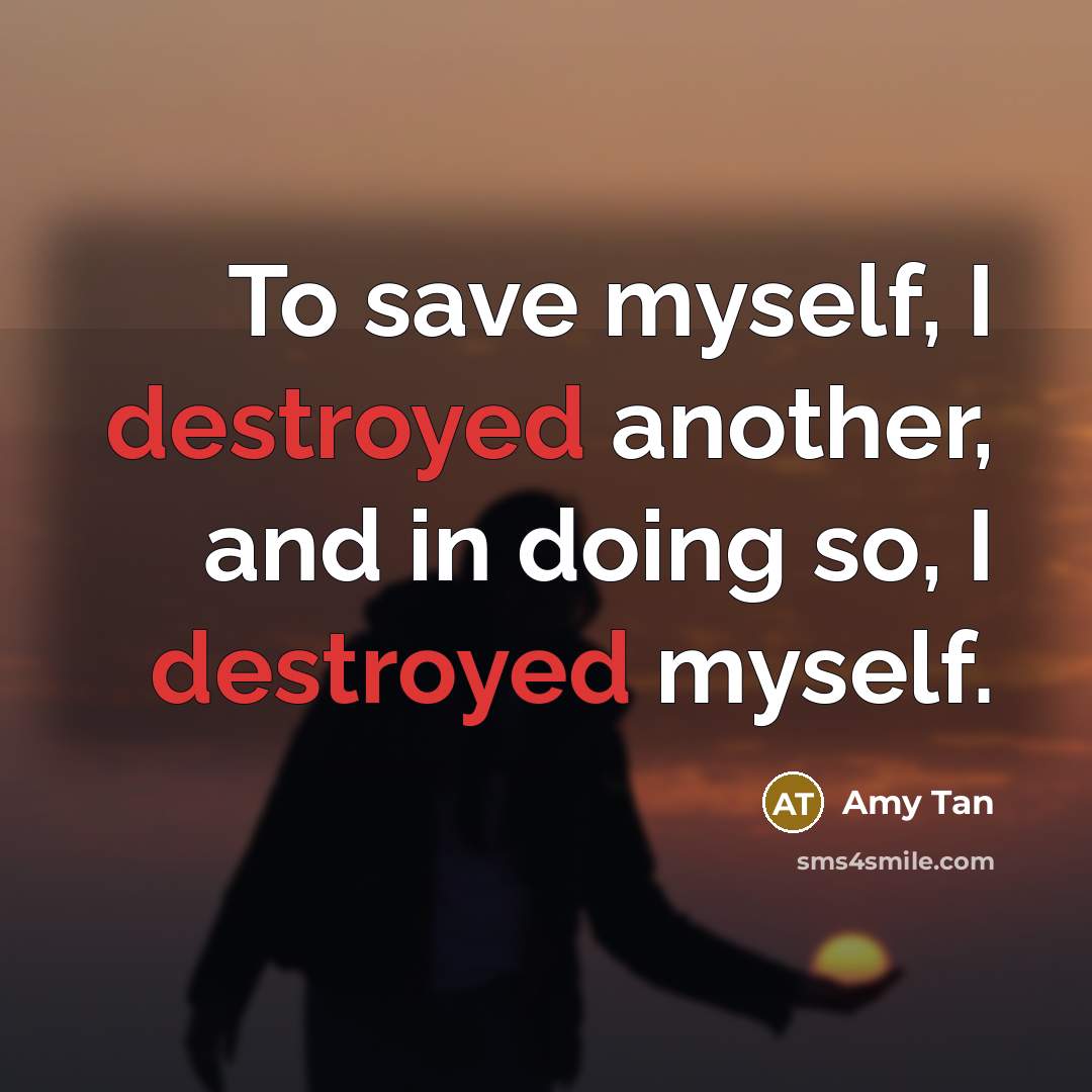 “To save myself, I destroyed another, and in doing so, I destroyed myself.” quote by Amy Tan