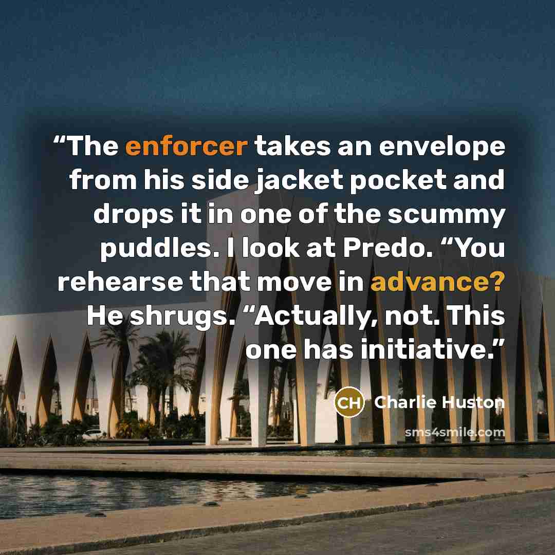 “The enforcer takes an envelope from his side jacket pocket and drops it in one of the scummy puddles. I look at Predo. “You rehearse that move in advance? He shrugs. “Actually, not. This one has initiative.” quote by Charlie Huston